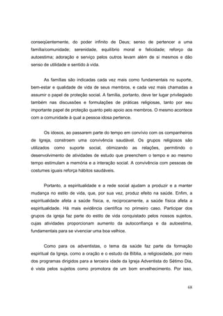 conseqüentemente, do poder infinito de Deus; senso de pertencer a uma
família/comunidade; serenidade, equilíbrio moral e felicidade; reforço da
autoestima; adoração e serviço pelos outros levam além de si mesmos e dão
senso de utilidade e sentido à vida.


       As famílias são indicadas cada vez mais como fundamentais no suporte,
bem-estar e qualidade de vida de seus membros, e cada vez mais chamadas a
assumir o papel de proteção social. A família, portanto, deve ter lugar privilegiado
também nas discussões e formulações de práticas religiosas, tanto por seu
importante papel de proteção quanto pelo apoio aos membros. O mesmo acontece
com a comunidade à qual a pessoa idosa pertence.


       Os idosos, ao passarem parte do tempo em convívio com os companheiros
de Igreja, constroem uma convivência saudável. Os grupos religiosos são
utilizados   como   suporte   social,   otimizando   as   relações,   permitindo   o
desenvolvimento de atividades de estudo que preenchem o tempo e ao mesmo
tempo estimulam a memória e a interação social. A convivência com pessoas de
costumes iguais reforça hábitos saudáveis.


       Portanto, a espiritualidade e a rede social ajudam a produzir e a manter
mudança no estilo de vida, que, por sua vez, produz efeito na saúde. Enfim, a
espiritualidade afeta a saúde física, e, reciprocamente, a saúde física afeta a
espiritualidade. Há mais evidência científica no primeiro caso. Participar dos
grupos da igreja faz parte do estilo de vida conquistado pelos nossos sujeitos,
cujas atividades proporcionam aumento da autoconfiança e da autoestima,
fundamentais para se vivenciar uma boa velhice.


       Como para os adventistas, o tema da saúde faz parte da formação
espiritual da Igreja, como a oração e o estudo da Bíblia, a religiosidade, por meio
dos programas dirigidos para a terceira idade da Igreja Adventista do Sétimo Dia,
é vista pelos sujeitos como promotora de um bom envelhecimento. Por isso,



                                                                                   68
 