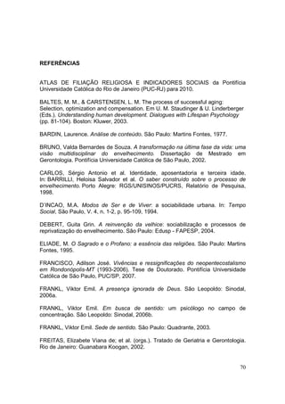 REFERÊNCIAS


ATLAS DE FILIAÇÃO RELIGIOSA E INDICADORES SOCIAIS da Pontifícia
Universidade Católica do Rio de Janeiro (PUC-RJ) para 2010.

BALTES, M. M., & CARSTENSEN, L. M. The process of successful aging:
Selection, optimization and compensation. Em U. M. Staudinger & U. Linderberger
(Eds.). Understanding human development. Dialogues with Lifespan Psychology
(pp. 81-104). Boston: Kluwer, 2003.

BARDIN, Laurence. Análise de conteúdo. São Paulo: Martins Fontes, 1977.

BRUNO, Valda Bernardes de Souza. A transformação na última fase da vida: uma
visão multidisciplinar do envelhecimento. Dissertação de Mestrado em
Gerontologia. Pontifícia Universidade Católica de São Paulo, 2002.

CARLOS, Sérgio Antonio et al. Identidade, aposentadoria e terceira idade.
In: BARRILLI, Heloisa Salvador et al. O saber construído sobre o processo de
envelhecimento. Porto Alegre: RGS/UNISINOS/PUCRS, Relatório de Pesquisa,
1998.

D’INCAO, M.A. Modos de Ser e de Viver: a sociabilidade urbana. In: Tempo
Social, São Paulo, V. 4, n. 1-2, p. 95-109, 1994.

DEBERT, Guita Grin. A reinvenção da velhice: sociabilização e processos de
reprivatização do envelhecimento. São Paulo: Edusp - FAPESP, 2004.

ELIADE, M. O Sagrado e o Profano: a essência das religiões. São Paulo: Martins
Fontes, 1995.

FRANCISCO, Adilson José. Vivências e ressignificações do neopentecostalismo
em Rondonópolis-MT (1993-2006). Tese de Doutorado. Pontifícia Universidade
Católica de São Paulo, PUC/SP, 2007.

FRANKL, Viktor Emil. A presença ignorada de Deus. São Leopoldo: Sinodal,
2006a.

FRANKL, Viktor Emil. Em busca de sentido: um psicólogo no campo de
concentração. São Leopoldo: Sinodal, 2006b.

FRANKL, Viktor Emil. Sede de sentido. São Paulo: Quadrante, 2003.

FREITAS, Elizabete Viana de; et al. (orgs.). Tratado de Geriatria e Gerontologia.
Rio de Janeiro: Guanabara Koogan, 2002.


                                                                              70
 