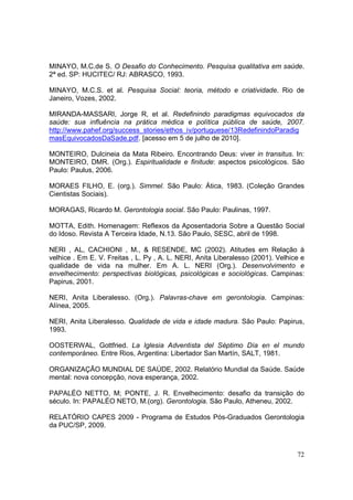 MINAYO, M.C.de S. O Desafio do Conhecimento. Pesquisa qualitativa em saúde.
2ª ed. SP: HUCITEC/ RJ: ABRASCO, 1993.

MINAYO, M.C.S. et al. Pesquisa Social: teoria, método e criatividade. Rio de
Janeiro, Vozes, 2002.

MIRANDA-MASSARI, Jorge R, et al. Redefinindo paradigmas equivocados da
saúde: sua influência na prática médica e política pública de saúde, 2007.
http://www.pahef.org/success_stories/ethos_iv/portuguese/13RedefinindoParadig
masEquivocadosDaSade.pdf. [acesso em 5 de julho de 2010].

MONTEIRO, Dulcineia da Mata Ribeiro. Encontrando Deus: viver in transitus. In:
MONTEIRO, DMR. (Org.). Espiritualidade e finitude: aspectos psicológicos. São
Paulo: Paulus, 2006.

MORAES FILHO, E. (org.). Simmel. São Paulo: Ática, 1983. (Coleção Grandes
Cientistas Sociais).

MORAGAS, Ricardo M. Gerontologia social. São Paulo: Paulinas, 1997.

MOTTA, Edith. Homenagem: Reflexos da Aposentadoria Sobre a Questão Social
do Idoso. Revista A Terceira Idade, N.13. São Paulo, SESC, abril de 1998.

NERI , AL, CACHIONI , M., & RESENDE, MC (2002). Atitudes em Relação à
velhice . Em E. V. Freitas , L. Py , A. L. NERI, Anita Liberalesso (2001). Velhice e
qualidade de vida na mulher. Em A. L. NERI (Org.). Desenvolvimento e
envelhecimento: perspectivas biológicas, psicológicas e sociológicas. Campinas:
Papirus, 2001.

NERI, Anita Liberalesso. (Org.). Palavras-chave em gerontologia. Campinas:
Alínea, 2005.

NERI, Anita Liberalesso. Qualidade de vida e idade madura. São Paulo: Papirus,
1993.

OOSTERWAL, Gottfried. La Iglesia Adventista del Séptimo Día en el mundo
contemporáneo. Entre Rios, Argentina: Libertador San Martín, SALT, 1981.

ORGANIZAÇÃO MUNDIAL DE SAÚDE, 2002. Relatório Mundial da Saúde. Saúde
mental: nova concepção, nova esperança, 2002.

PAPALÉO NETTO, M; PONTE, J. R. Envelhecimento: desafio da transição do
século. In: PAPALÉO NETO, M.(org). Gerontologia. São Paulo, Atheneu, 2002.

RELATÓRIO CAPES 2009 - Programa de Estudos Pós-Graduados Gerontologia
da PUC/SP, 2009.



                                                                                 72
 