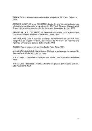 SAFRA, Gilberto. Conhecimento pela razão e inteligência. São Paulo: Sobornost,
2003

SOMMERHALDER, Cinara e GOLDSTEIN, Lucila. O papel da espiritualidade e da
religiosidade na vida adulta e na velhice. In: FREITAS, Elizabete Viana de et al.
Tratado de geriatria e gerontologia. Rio de Janeiro: Guanabara Koogan, 2006.

STOPPE JR., A. & LOUZÃ NETO, M. Depressão na terceira idade: Apresentação
clínica e abordagem terapêutica. São Paulo: Lemos, 1999.

TAVARES, Vera Lucia. A busca da excelência no atendimento em uma ILPI sob a
perspectiva do sujeito residente. Dissertação de Mestrado em Gerontologia.
Pontifícia Universidade Católica de São Paulo, 2008.

TILLICH, Paul. A coragem de ser. São Paulo: Paz e Terra, 1991.

VILLAS BÔAS CONCONE, Maria Helena. Medo de envelhecer ou de parecer? In:
Revista Kairós 10 (2), dez. 2007 pp 19-44.

WHITE, Ellen G. Medicina e Salvação. São Paulo: Casa Publicadora Brasileira,
1995.

WHITE, Ellen. Patriarcas e Profetas. A história dos grandes personagens Bíblicos.
São Paulo: CPB, 1991.




                                                                               73
 