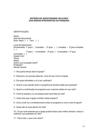 ROTEIRO DO QUESTIONARIO APLICADO
                  AOS IDOSOS INTEGRANTES DA PESQUISA




IDENTIFICAÇÃO

Nome:
Data de Nascimento:
Sexo: Masc. ( ) Fem. ( )

Local de Nascimento
Escolaridade: 1º grau ( ) completo - 2º grau ( ) completo - 3º grau completo
( )
              1º grau ( ) incompleto - 2º grau ( ) incompleto – 3º grau
incompleto ( )
Estado Civil:
Filhos:
Netos:
Qual a sua ocupação atual?
Profissão?
Renda mensal:

1 - Há quanto tempo está na Igreja?

2 - Descreva, em poucas palavras, como foi seu início na Igreja.

3 - De quais atividades o sr./a sra. participa?

4 - Qual é a sua opinião sobre o programa da terceira idade que participa?

5 - Qual é a contribuição do programa com a terceira idade em sua vida?

6 - Você se preparou ou se prepara para essa fase da vida?

7 - Você acha que a Igreja contribui nesse preparo?

8 - Como você via o envelhecimento antes do programa e como você vê agora?

9 - Quais são os seus planos de vida?

10 - O que você entende que a Igreja poderia fazer para melhor atender o idoso e
melhorar sua qualidade de vida?

11 - Para você, o que é ser idoso?



                                                                              74
 