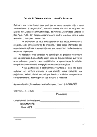 Termo de Consentimento Livre e Esclarecido


Solicito o seu consentimento para participar da nossa pesquisa cujo nome é
Envelhecimento e religiosidade16, que está sendo realizada no Programa de
Estudos Pós-Graduados em Gerontologia, da Pontifícia Universidade Católica de
São Paulo, PUC – SP. Esta pesquisa tem como objetivo investigar como a Igreja
Adventista contempla a pessoa idosa.
                      As informações de seus dados gerais e de sua saúde, necessárias à
pesquisa, serão obtidas através de entrevista. Todas essas informações são
absolutamente sigilosas, e seu nome jamais será mencionado na divulgação dos
resultados da pesquisa.
              As respostas serão utilizadas na composição da proposta utilizada por
mim na elaboração da dissertação, assim como os demais materiais que vierem
a ser coletados, gerando novas possibilidades de apresentação do trabalho,
enriquecendo e facilitando a divulgação dos resultados alcançados.
                      A sua participação é absolutamente voluntária, e caso não queira
participar, em nenhum momento a sua atuação nessa instituição será
prejudicada, podendo desistir de participar do estudo e solicitar a suspensão do
seu consentimento, mesmo após ter sido realizada a entrevista.


Agradeço-lhe atenção e deixo o meu telefone para contato. (11) 3476-6269


São Paulo, __/ __/ 2009                    ___________________________________
                                                           Pesquisador


Consentimento do entrevistado _____________________________________
                TESTEMUNHAS:______________________________________________
                  Nome e CPF       ______________________________________________




16
     Título inicial



                                                                                      75
 