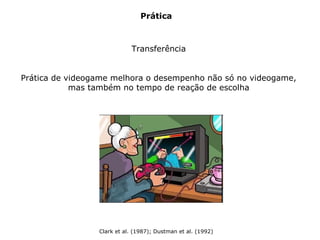 Prática
Transferência
Prática de videogame melhora o desempenho não só no videogame,
mas também no tempo de reação de escolha
Clark et al. (1987); Dustman et al. (1992)
 