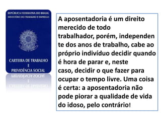 A aposentadoria é um direito
merecido de todo
trabalhador, porém, independen
te dos anos de trabalho, cabe ao
próprio indivíduo decidir quando
é hora de parar e, neste
caso, decidir o que fazer para
ocupar o tempo livre. Uma coisa
é certa: a aposentadoria não
pode piorar a qualidade de vida
do idoso, pelo contrário!
 