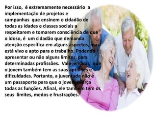 Por isso, é extremamente necessário a
implementação de projetos e
campanhas que ensinem o cidadão de
todas as idades e classes sociais a
respeitarem e tomarem consciência de que
o idoso, é um cidadão que demanda
atenção específica em alguns aspectos, mas
está vivo e apto para o trabalho. Podendo
apresentar ou não alguns limites, para
determinadas profissões. Vale lembrar, que
o jovem também tem as suas aptidões e
dificuldades. Portanto, a juventude não é
um passaporte para que o jovem exerça
todas as funções. Afinal, ele também tem os
seus limites, medos e frustrações.
 