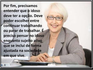 Por fim, precisamos
entender que o idoso
deve ter a opção. Deve
poder escolher entre
continuar trabalhando
ou parar de trabalhar. É
preciso pensar no idoso
enquanto sujeito ativo
que se inclui de forma
ajustada na sociedade
em que vive.
 