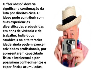 O “ser idoso” deveria
significar a continuação da
luta por direitos civis. O
idoso pode contribuir com
suas experiências
diversificadas e adquiridas
em anos de vivência e de
trabalho. Indivíduos
saudáveis na dita terceira
idade ainda podem exercer
atividades profissionais, por
apresentarem capacidade
física e intelectual e por
possuírem conhecimentos e
experiências acumuladas.
 