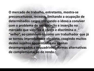 O mercado de trabalho, entretanto, mostra-se
preconceituoso, receoso, limitando a ocupação de
determinados cargos obrigando o idoso a conviver
com o problema de recolocação e inserção no
mercado que valoriza o jovem e discrimina o
“velho”, ao considerá-lo como um trabalhador que já
se tornou improdutivo e obsoleto, coagindo muitos
destes sujeitos aposentados ou apenas
desempregados a esquadrinhar formas alternativas
de complementação de renda.
 