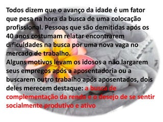 Todos dizem que o avanço da idade é um fator
que pesa na hora da busca de uma colocação
profissional. Pessoas que são demitidas após os
40 anos costumam relatar encontrarem
dificuldades na busca por uma nova vaga no
mercado de trabalho.
Alguns motivos levam os idosos a não largarem
seus empregos após a aposentadoria ou a
buscarem outro trabalho após aposentados, dois
deles merecem destaque: a busca de
complementação da renda e o desejo de se sentir
socialmente produtivo e ativo
 
