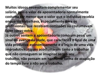 Muitos idosos necessitam complementar seu
salário, pois o valor da aposentadoria normalmente
costuma ser menor que o valor que o indivíduo recebia
enquanto trabalhava, especialmente para os
profissionais que recebiam comissões ou costumavam
fazer horas-extra.
Já outros sentem a aposentadoria como um peso, um
sinal do avanço da idade, que caracteriza o final de uma
vida produtiva economicamente e o início de uma vida
improdutiva. Alguns acostumaram tanto a trabalhar
que não conseguem se imaginar sem o seu
trabalho, não pensam em nenhuma forma de ocupação
do tempo livre a não ser o trabalho.
 