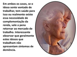 Em ambos os casos, se o
idoso sente vontade de
trabalhar, tem saúde para
isso ou realmente existe
essa necessidade de
complementação da
renda, vale a pena
retornar ao mercado de
trabalho. Interessante
observar que geralmente
estes idosos que
trabalham não
apresentam sintomas de
demência.
 