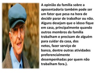 A opinião da família sobre a
aposentadoria também pode ser
um fator que pesa na hora de
decidir parar de trabalhar ou não.
Alguns desejam que o idoso fique
em casa, principalmente quando
outros membros da família
trabalham e precisam de alguém
para cuidar da casa, dos
netos, fazer serviço de
banco, dentre outras atividades
preferencialmente
desempenhadas por quem não
trabalham fora.).
 
