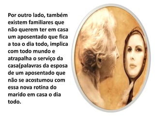 Por outro lado, também
existem familiares que
não querem ter em casa
um aposentado que fica
a toa o dia todo, implica
com todo mundo e
atrapalha o serviço da
casa(palavras da esposa
de um aposentado que
não se acostumou com
essa nova rotina do
marido em casa o dia
todo.
 