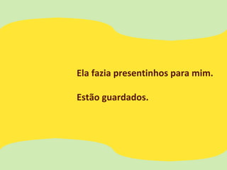Ela fazia presentinhos para mim.
Estão guardados.
 
