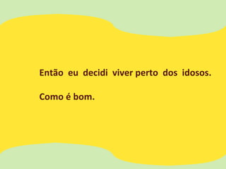 Então eu decidi viver perto dos idosos.
Como é bom.
 