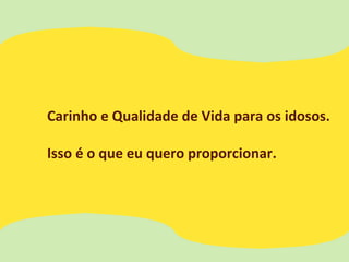 Carinho e Qualidade de Vida para os idosos.
Isso é o que eu quero proporcionar.
 