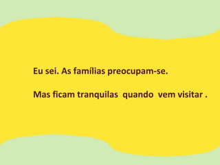 Eu sei. As famílias preocupam-se.
Mas ficam tranquilas quando vem visitar .
 