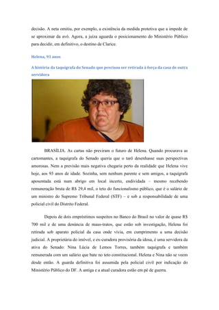 decisão. A neta omitiu, por exemplo, a existência da medida protetiva que a impede de
se aproximar da avó. Agora, a juíza aguarda o posicionamento do Ministério Público
para decidir, em definitivo, o destino de Clarice.
Helena, 93 anos
A história da taquígrafa do Senado que precisou ser retirada à força da casa de outra
servidora

BRASÍLIA. As cartas não previram o futuro de Helena. Quando procurava as
cartomantes, a taquígrafa do Senado queria que o tarô desenhasse suas perspectivas
amorosas. Nem a previsão mais negativa chegaria perto da realidade que Helena vive
hoje, aos 93 anos de idade. Sozinha, sem nenhum parente e sem amigos, a taquígrafa
aposentada está num abrigo em local incerto, endividada – mesmo recebendo
remuneração bruta de R$ 29,4 mil, o teto do funcionalismo público, que é o salário de
um ministro do Supremo Tribunal Federal (STF) – e sob a responsabilidade de uma
policial civil do Distrito Federal.
Depois de dois empréstimos suspeitos no Banco do Brasil no valor de quase R$
700 mil e de uma denúncia de maus-tratos, que estão sob investigação, Helena foi
retirada sob aparato policial da casa onde vivia, em cumprimento a uma decisão
judicial. A proprietária do imóvel, e ex-curadora provisória da idosa, é uma servidora da
ativa do Senado: Nina Lúcia de Lemos Torres, também taquígrafa e também
remunerada com um salário que bate no teto constitucional. Helena e Nina não se veem
desde então. A guarda definitiva foi assumida pela policial civil por indicação do
Ministério Público do DF. A antiga e a atual curadora estão em pé de guerra.

 