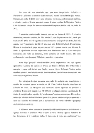 Por conta de uma demência, que gera uma incapacidade ―definitiva e
irreversível‖, conforme os últimos laudos médicos, Helena foi interditada pela Justiça.
Primeiro, em junho de 2011, houve uma interdição provisória, conforme relato de Nina,
a primeira curadora. Depois, a curatela mudou de mãos a pedido do Ministério Público
e por decisão da Justiça: foi transferida em definitivo para a policial civil em junho de
2012.
A estranha movimentação bancária ocorreu em junho de 2011. O primeiro
empréstimo, em conta corrente, foi feito no dia 22, com 60 parcelas de R$ 2,3 mil, que
totalizam R$ 141,5 mil. O segundo foi um empréstimo consignado em folha, três dias
depois, com 96 prestações de R$ 5,8 mil, num total de R$ 557,2 mil. Dessa forma,
Helena só terminaria de pagar as parcelas em 2019, quando estaria com 98 anos de
idade. A aposentada não tem capacidade para administrar bens e fazer transações
financeiras, em razão da demência, como concluiu um laudo médico. Ela toma
medicamentos para doença de Alzheimer, segundo a ex-curadora.
Nina nega qualquer responsabilidade pelos empréstimos. Diz que apenas
apresentou o gerente da agência do Banco do Brasil a Helena. Ela atribui toda a
operação – o que pode incluir uma fraude – aos servidores do banco. Tanto a antiga
curadora quanto a atual sustentam que a assinatura nos contratos dos empréstimos não
coincide com a grafia de Helena.
Por iniciativa da atual curadora, uma ação de anulação dos empréstimos e
revisão dos contratos passou a tramitar na 13ª Vara Cível de Brasília, com base no
Estatuto do Idoso. Os advogados que defendem Helena apontam no processo a
existência de um saldo negativo de R$ 140 mil no cheque especial, a contratação de
títulos de capitalização e a prática de ―venda casada‖ com os empréstimos. Eles pedem,
então, que o Banco do Brasil informe quem foi o gerente responsável pelas operações e
qual foi o destino do dinheiro, com a especificação de contas corrente e poupança
destinatárias dos recursos.
A defesa do banco sustenta no processo que Helena compareceu pessoalmente à
agência e assinou os contratos. ―Não há como o banco saber se a pessoa portadora de
tais documentos é o verdadeiro titular. O banco não é perito em grafotecnia.‖ Ao

 