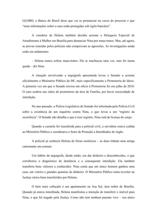 GLOBO, o Banco do Brasil disse que vai se pronunciar no curso do processo e que
―mais informações sobre o caso estão protegidas sob sigilo bancário‖.
A curadora de Helena também decidiu acionar a Delegacia Especial de
Atendimento à Mulher em Brasília para denunciar Nina por maus-tratos. Mas, até agora,
as provas reunidas pelos policiais não comprovam as agressões. As investigações ainda
estão em andamento.
– Helena nunca sofreu maus-tratos. Ela se machucou uma vez, mas foi numa
queda – diz Nina.
A situação envolvendo a taquígrafa aposentada levou o Senado a acionar
oficialmente o Ministério Público do DF, mais especificamente a Promotoria do Idoso.
A primeira vez em que o Senado enviou um ofício à Promotoria foi em julho de 2010.
O caso acabou nas mãos de promotores da área de Família, por haver necessidade de
interdição.
No ano passado, a Polícia Legislativa do Senado foi informada pela Polícia Civil
sobre a existência de um inquérito contra Nina, o que levou a um ―registro da
ocorrência‖. O Senado não detalha o que é esse registro. Nina está de licença do cargo.
Quando a curatela foi transferida para a policial civil, a servidora estava cedida
ao Ministério Público e coordenava o Setor de Proteção a Interditados do órgão.
A policial já conhecia Helena de feiras esotéricas – as duas tinham uma amiga
cartomante em comum.
Um hábito da taquígrafa, desde então, era dar dinheiro a desconhecidos, o que
corroborou o diagnóstico de demência e a consequente interdição. Ela também
transferia bens valiosos a conhecidos. Nina conta que um único homem ganhou uma
casa, um veleiro e grandes quantias de dinheiro. O Ministério Público tenta reverter na
Justiça vários bens transferidos por Helena.
O bem mais cobiçado é um apartamento na Asa Sul, área nobre de Brasília.
Quando já estava interditada, Helena manifestou a intenção de transferir o imóvel para
Nina, o que foi negado pela Justiça. Como não tem nenhum parente vivo – seu único

 