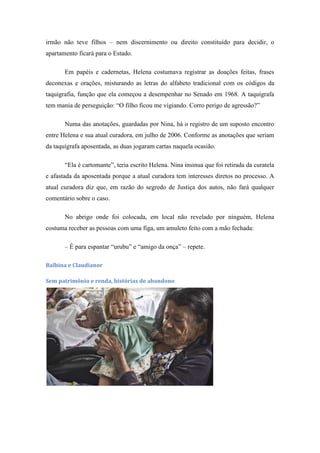 irmão não teve filhos – nem discernimento ou direito constituído para decidir, o
apartamento ficará para o Estado.
Em papéis e cadernetas, Helena costumava registrar as doações feitas, frases
deconexas e orações, misturando as letras do alfabeto tradicional com os códigos da
taquigrafia, função que ela começou a desempenhar no Senado em 1968. A taquígrafa
tem mania de perseguição: ―O filho ficou me vigiando. Corro perigo de agressão?‖
Numa das anotações, guardadas por Nina, há o registro de um suposto encontro
entre Helena e sua atual curadora, em julho de 2006. Conforme as anotações que seriam
da taquígrafa aposentada, as duas jogaram cartas naquela ocasião.
―Ela é cartomante‖, teria escrito Helena. Nina insinua que foi retirada da curatela
e afastada da aposentada porque a atual curadora tem interesses diretos no processo. A
atual curadora diz que, em razão do segredo de Justiça dos autos, não fará qualquer
comentário sobre o caso.
No abrigo onde foi colocada, em local não revelado por ninguém, Helena
costuma receber as pessoas com uma figa, um amuleto feito com a mão fechada:
– É para espantar ―urubu‖ e ―amigo da onça‖ – repete.
Balbina e Claudianor
Sem patrimônio e renda, histórias de abandono

 