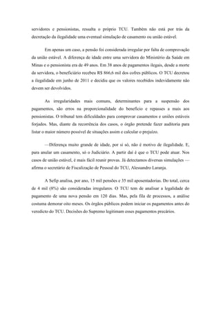 servidores e pensionistas, ressalta o próprio TCU. Também não está por trás da
decretação da ilegalidade uma eventual simulação de casamento ou união estável.
Em apenas um caso, a pensão foi considerada irregular por falta de comprovação
da união estável. A diferença de idade entre uma servidora do Ministério da Saúde em
Minas e o pensionista era de 49 anos. Em 38 anos de pagamentos ilegais, desde a morte
da servidora, o beneficiário recebeu R$ 866,6 mil dos cofres públicos. O TCU decretou
a ilegalidade em junho de 2011 e decidiu que os valores recebidos indevidamente não
devem ser devolvidos.
As irregularidades mais comuns, determinantes para a suspensão dos
pagamentos, são erros na proporcionalidade do benefício e repasses a mais aos
pensionistas. O tribunal tem dificuldades para comprovar casamentos e uniões estáveis
forjados. Mas, diante da recorrência dos casos, o órgão pretende fazer auditoria para
listar o maior número possível de situações assim e calcular o prejuízo.
—Diferença muito grande de idade, por si só, não é motivo de ilegalidade. E,
para anular um casamento, só o Judiciário. A partir daí é que o TCU pode atuar. Nos
casos de união estável, é mais fácil reunir provas. Já detectamos diversas simulações —
afirma o secretário de Fiscalização de Pessoal do TCU, Alessandro Laranja.
A Sefip analisa, por ano, 15 mil pensões e 35 mil aposentadorias. Do total, cerca
de 4 mil (8%) são consideradas irregulares. O TCU tem de analisar a legalidade do
pagamento de uma nova pensão em 120 dias. Mas, pela fila de processos, a análise
costuma demorar oito meses. Os órgãos públicos podem iniciar os pagamentos antes do
veredicto do TCU. Decisões do Supremo legitimam esses pagamentos precários.

 