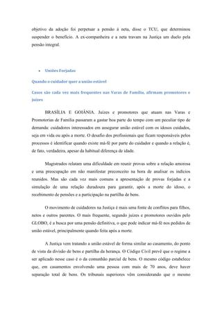 objetivo da adoção foi perpetuar a pensão à neta, disse o TCU, que determinou
suspender o benefício. A ex-companheira e a neta travam na Justiça um duelo pela
pensão integral.

Uniões Forjadas
Quando o cuidador quer a união estável
Casos são cada vez mais frequentes nas Varas de Família, afirmam promotores e
juízes

BRASÍLIA E GOIÂNIA. Juízes e promotores que atuam nas Varas e
Promotorias de Família passaram a gastar boa parte do tempo com um peculiar tipo de
demanda: cuidadores interessados em assegurar união estável com os idosos cuidados,
seja em vida ou após a morte. O desafio dos profissionais que ficam responsáveis pelos
processos é identificar quando existe má-fé por parte do cuidador e quando a relação é,
de fato, verdadeira, apesar da habitual diferença de idade.
Magistrados relatam uma dificuldade em reunir provas sobre a relação amorosa
e uma preocupação em não manifestar preconceito na hora de analisar os indícios
reunidos. Mas são cada vez mais comuns a apresentação de provas forjadas e a
simulação de uma relação duradoura para garantir, após a morte do idoso, o
recebimento de pensões e a participação na partilha de bens.
O movimento de cuidadores na Justiça é mais uma fonte de conflitos para filhos,
netos e outros parentes. O mais frequente, segundo juízes e promotores ouvidos pelo
GLOBO, é a busca por uma pensão definitiva, o que pode indicar má-fé nos pedidos de
união estável, principalmente quando feita após a morte.
A Justiça vem tratando a união estável de forma similar ao casamento, do ponto
de vista da divisão de bens e partilha da herança. O Código Civil prevê que o regime a
ser aplicado nesse caso é o da comunhão parcial de bens. O mesmo código estabelece
que, em casamentos envolvendo uma pessoa com mais de 70 anos, deve haver
separação total de bens. Os tribunais superiores vêm considerando que o mesmo

 