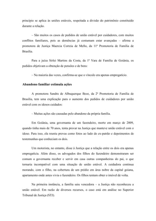 princípio se aplica às uniões estáveis, respeitada a divisão do patrimônio constituído
durante a relação.
– São muitos os casos de pedidos de união estável por cuidadores, com muitos
conflitos familiares, pois as demências já costumam estar avançadas – afirma a
promotora de Justiça Maercia Correia de Mello, da 11ª Promotoria de Família de
Brasília.
Para a juíza Sirlei Martins da Costa, da 1ª Vara de Família de Goiânia, os
pedidos objetivam a obtenção de pensões e de bens:
– Na maioria das vezes, confirma-se que o vínculo era apenas empregatício.

Abandono familiar estimula ações
A promotora Sandra de Albuquerque Beze, da 2ª Promotoria de Família de
Brasília, tem uma explicação para o aumento dos pedidos de cuidadores por união
estável com os idosos cuidados:
– Muitas ações são causadas pelo abandono da própria família.
Em Goiânia, uma governanta de um fazendeiro, morto em março de 2009,
quando tinha mais de 70 anos, tenta provar na Justiça que manteve união estável com o
idoso. Para isso, ela reuniu provas como fotos ao lado do ex-patrão e depoimentos de
testemunhas que conheciam os dois.
Um motorista, no entanto, disse à Justiça que a relação entre os dois era apenas
empregatícia. Além disso, os advogados dos filhos do fazendeiro demonstraram ser
comum a governanta receber e servir em casa outras companheiras do pai, o que
tornaria incompatível com uma situação de união estável. A cuidadora continua
morando, com o filho, na cobertura de um prédio em área nobre da capital goiana,
apartamento onde antes vivia o fazendeiro. Os filhos tentam obter o imóvel de volta.
Na primeira instância, a família saiu vencedora – a Justiça não reconheceu a
união estável. Em razão de diversos recursos, o caso está em análise no Superior
Tribunal de Justiça (STJ).

 