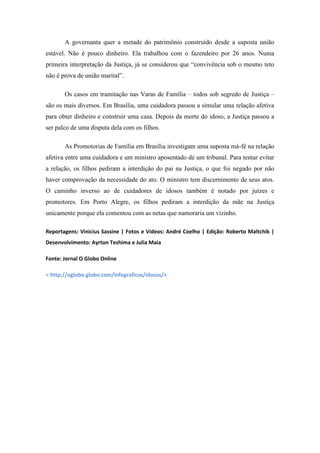 A governanta quer a metade do patrimônio construído desde a suposta união
estável. Não é pouco dinheiro. Ela trabalhou com o fazendeiro por 26 anos. Numa
primeira interpretação da Justiça, já se considerou que ―convivência sob o mesmo teto
não é prova de união marital‖.
Os casos em tramitação nas Varas de Família – todos sob segredo de Justiça –
são os mais diversos. Em Brasília, uma cuidadora passou a simular uma relação afetiva
para obter dinheiro e construir uma casa. Depois da morte do idoso, a Justiça passou a
ser palco de uma disputa dela com os filhos.
As Promotorias de Família em Brasília investigam uma suposta má-fé na relação
afetiva entre uma cuidadora e um ministro aposentado de um tribunal. Para tentar evitar
a relação, os filhos pediram a interdição do pai na Justiça, o que foi negado por não
haver comprovação da necessidade do ato. O ministro tem discernimento de seus atos.
O caminho inverso ao de cuidadores de idosos também é notado por juízes e
promotores. Em Porto Alegre, os filhos pediram a interdição da mãe na Justiça
unicamente porque ela comentou com as netas que namoraria um vizinho.
Reportagens: Vinicius Sassine | Fotos e Vídeos: André Coelho | Edição: Roberto Maltchik |
Desenvolvimento: Ayrton Teshima e Julia Maia
Fonte: Jornal O Globo Online
< http://oglobo.globo.com/infograficos/idosos/>

 