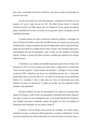 não revela a quantidade de decisões favoráveis, mas atesta a maior movimentação de
processos nas varas.
Os juízes de Família do Ceará determinaram a interdição de 60 idosos no ano
passado, 4,5 vezes a mais do que em 2011. Em Mato Grosso, foram 11 decisões
favoráveis em 2013; em 2009, apenas uma. No Amapá, há 17 anos, apenas uma família
pediu a interdição de um idoso na Justiça. No ano passado, foram 110 pedidos, com 69
interdições decretadas.
A grande maioria dos juízes, promotores, defensores públicos e advogados da
área de Direito da Família ouvidos pelo GLOBO aponta um aumento da procura pela
medida jurídica e relata a frequência de casos de disputa pela curatela e pelo patrimônio,
apesar da necessidade de o curador prestar contas à Justiça e das limitações legais para a
movimentação dos bens do interditado, o que só pode ser feito mediante autorização
judicial. Também é comum que filhos recorram à medida para impedir novas relações
afetivas dos pais.
A interdição é, na verdade, uma medida de proteção, já prevista no Código Civil
brasileiro de 1916. No texto de quase um século atrás, o código previa a medida para
―loucos de todo o gênero‖, ―surdos-mudos sem educação‖ e ―pródigos‖. O novo código,
a partir de 2002, estabeleceu que devem ser interditadas pessoas sem o ―necessário
discernimento para os atos da vida civil‖, em razão de uma doença ou uma deficiência
mental. Se a interdição é total, o idoso deixa de votar, de movimentar uma conta
bancária, de assinar um documento. E ganha um curador, que fica responsável pelos
cuidados e pelo patrimônio.
Servidores públicos da elite do funcionalismo são vítimas em potencial dessa
disputa. No Senado, a cada 52 dias, um aposentado é interditado pela Justiça. Quatorze
anos atrás, o comum era uma interdição por ano. A Associação Brasileira de Alzheimer,
uma entidade ainda pouco conhecida, recebeu 48 ligações em 2013 com pedidos de
informação sobre interdição. No ano anterior, foram 32.
O dinheiro é fiel da balança num processo de interdição. Se existem renda e
patrimônio em jogo, as chances de filhos disputarem a curatela se multiplicam. Se não,
o processo transcorre sem muitos sobressaltos nas Varas de Família. Em muitos casos, o

 
