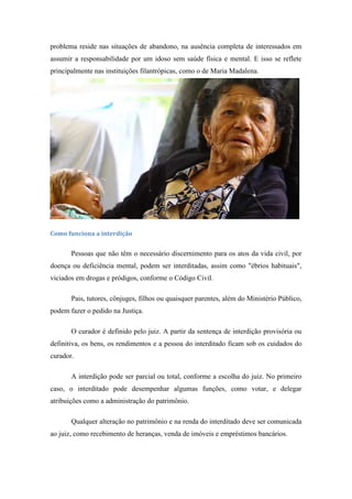 problema reside nas situações de abandono, na ausência completa de interessados em
assumir a responsabilidade por um idoso sem saúde física e mental. E isso se reflete
principalmente nas instituições filantrópicas, como o de Maria Madalena.

Como funciona a interdição

Pessoas que não têm o necessário discernimento para os atos da vida civil, por
doença ou deficiência mental, podem ser interditadas, assim como "ébrios habituais",
viciados em drogas e pródigos, conforme o Código Civil.
Pais, tutores, cônjuges, filhos ou quaisquer parentes, além do Ministério Público,
podem fazer o pedido na Justiça.
O curador é definido pelo juiz. A partir da sentença de interdição provisória ou
definitiva, os bens, os rendimentos e a pessoa do interditado ficam sob os cuidados do
curador.
A interdição pode ser parcial ou total, conforme a escolha do juiz. No primeiro
caso, o interditado pode desempenhar algumas funções, como votar, e delegar
atribuições como a administração do patrimônio.
Qualquer alteração no patrimônio e na renda do interditado deve ser comunicada
ao juiz, como recebimento de heranças, venda de imóveis e empréstimos bancários.

 