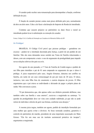 O curador pode receber uma remuneração para desempenhar a função, conforme
definição do juiz.
É função do curador prestar contas num prazo definido pelo juiz, normalmente
de dois em dois anos. Cabe a ele fazer a declaração do Imposto de Renda do interditado.
Condutas que causem prejuízo ao patrimônio ou dano físico e moral ao
interditado podem levar à substituição ou remoção do curador.
Fontes: Código Civil e Cartilha de Orientação aos Curadores do Ministério Público do DF

Os ‘Pródigos’

BRASÍLIA. O Código Civil prevê que pessoas pródigas – gastadoras em
excesso – podem ter a interdição decretada pela Justiça, a partir de um pedido de um
familiar. Não são raras demandas nesse sentido nas Varas de Família relacionadas a
idosos, com um componente a mais: o uso do argumento da prodigalidade para impedir
novas relações afetivas dos pais ou avós.
Em agosto do ano passado, a 1ª Vara de Família de Cuiabá negou o pedido de
um filho para interditar o pai de 81 anos amparado no argumento de que o idoso é
pródigo. A juíza responsável pelo caso, Angela Gimenez, detectou um conflito na
família, em razão de um caso extraconjugal do pai por mais de 20 anos. O idoso,
inclusive, tem uma filha fora do casamento e custeia despesas da jovem. O filho
argumentou que o pai estava se endividando e deixando de pagar o próprio plano de
saúde. Não convenceu a juíza.
―O pai demonstrou que, não apenas sobre seu dinheiro pretende deliberar, mas
também sobre sua família e seus amores‖, escreveu a magistrada na sentença. ―A
questão da prodigalidade deve ser vista com cuidado redobrado, já que não se pode
retirar do indivíduo o direito de gerir sua fortuna, conforme seus desejos.‖
A mesma juíza negou, também em agosto, pedido de interdição formulado por
uma mulher que queria evitar o divórcio. Se fosse nomeada curadora, garantiria o
controle do patrimônio do marido, presidente de uma importante associação em Mato
Grosso. ―Ela fez um mau uso do instituto assistencial protetivo do incapaz‖,
argumentou a magistrada.

 