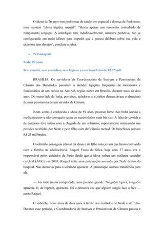 O idoso de 76 anos tem problemas de saúde, em especial a doença de Parkinson,
mas mantém ―plena higidez mental‖. ―Havia apenas um momento conturbado de
rompimento conjugal. A interdição tem, indubitavelmente, natureza protetiva, não se
configurando em meio idôneo para impedir que a pessoa delibere sobre sua vida e
expresse seus desejos‖, concluiu a juíza.
Personagens
Nede, 89 anos
Sem comida, sem remédios, sem higiene e com benefícios de R$ 25 mil

BRASÍLIA. Os servidores da Coordenadoria de Inativos e Pensionistas da
Câmara dos Deputados passaram a atender ligações frequentes de moradores e
funcionários de um prédio na Asa Sul, região nobre em Brasília, durante mais de dois
anos. Do outro lado da linha, porteiros, zeladores e vizinhos denunciavam o abandono
de uma pensionista de um servidor da Câmara.
Nede, como é conhecida a idosa de 89 anos, passava fome, não tinha acesso a
medicamentos e não conseguia saciar as necessidades mais básicas. A falta de comida e
de cuidados teve início com a chegada de um sobrinho, supostamente interessado nas
pensões recebidas por Nede e pelo filho com deficiência mental. Os benefícios somam
R$ 25 mil brutos.
O sobrinho conseguiu afastar da idosa e do filho uma jovem que havia convivido
com a família na adolescência. Raquel Viana da Silva, hoje com 37 anos, era a
responsável pelos cuidados de Nede desde que a idosa sofreu um acidente vascular
cerebral (AVC), em 2003. Raquel tinha uma procuração assinada por Nede dentro do
hospital. Não demorou para o sobrinho aparecer. A procuração acabou transferida para
ele.
— Foi tudo muito complicado, uma pressão grande. Ninguém ligava, ninguém
aparecia. E, de repente, apareceu. Foi a primeira vez que alguém surgiu face a face —
conta Raquel.
O sobrinho ficou mais de dois anos à frente dos cuidados de Nede e do filho.
Durante esse período, a Coordenadoria de Inativos e Pensionistas da Câmara passou a

 
