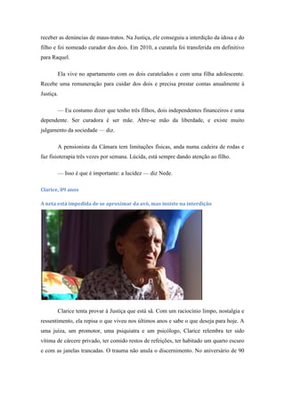 receber as denúncias de maus-tratos. Na Justiça, ele conseguiu a interdição da idosa e do
filho e foi nomeado curador dos dois. Em 2010, a curatela foi transferida em definitivo
para Raquel.
Ela vive no apartamento com os dois curatelados e com uma filha adolescente.
Recebe uma remuneração para cuidar dos dois e precisa prestar contas anualmente à
Justiça.
— Eu costumo dizer que tenho três filhos, dois independentes financeiros e uma
dependente. Ser curadora é ser mãe. Abre-se mão da liberdade, e existe muito
julgamento da sociedade — diz.
A pensionista da Câmara tem limitações físicas, anda numa cadeira de rodas e
faz fisioterapia três vezes por semana. Lúcida, está sempre dando atenção ao filho.
— Isso é que é importante: a lucidez — diz Nede.
Clarice, 89 anos
A neta está impedida de se aproximar da avó, mas insiste na interdição

Clarice tenta provar à Justiça que está sã. Com um raciocínio limpo, nostalgia e
ressentimento, ela repisa o que viveu nos últimos anos e sabe o que deseja para hoje. A
uma juíza, um promotor, uma psiquiatra e um psicólogo, Clarice relembra ter sido
vítima de cárcere privado, ter comido restos de refeições, ter habitado um quarto escuro
e com as janelas trancadas. O trauma não anula o discernimento. No aniversário de 90

 