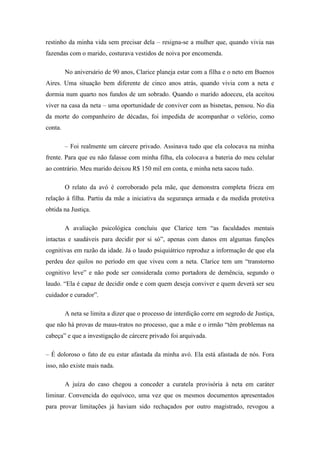 restinho da minha vida sem precisar dela – resigna-se a mulher que, quando vivia nas
fazendas com o marido, costurava vestidos de noiva por encomenda.
No aniversário de 90 anos, Clarice planeja estar com a filha e o neto em Buenos
Aires. Uma situação bem diferente de cinco anos atrás, quando vivia com a neta e
dormia num quarto nos fundos de um sobrado. Quando o marido adoeceu, ela aceitou
viver na casa da neta – uma oportunidade de conviver com as bisnetas, pensou. No dia
da morte do companheiro de décadas, foi impedida de acompanhar o velório, como
conta.
– Foi realmente um cárcere privado. Assinava tudo que ela colocava na minha
frente. Para que eu não falasse com minha filha, ela colocava a bateria do meu celular
ao contrário. Meu marido deixou R$ 150 mil em conta, e minha neta sacou tudo.
O relato da avó é corroborado pela mãe, que demonstra completa frieza em
relação à filha. Partiu da mãe a iniciativa da segurança armada e da medida protetiva
obtida na Justiça.
A avaliação psicológica concluiu que Clarice tem ―as faculdades mentais
intactas e saudáveis para decidir por si só‖, apenas com danos em algumas funções
cognitivas em razão da idade. Já o laudo psiquiátrico reproduz a informação de que ela
perdeu dez quilos no período em que viveu com a neta. Clarice tem um ―transtorno
cognitivo leve‖ e não pode ser considerada como portadora de demência, segundo o
laudo. ―Ela é capaz de decidir onde e com quem deseja conviver e quem deverá ser seu
cuidador e curador‖.
A neta se limita a dizer que o processo de interdição corre em segredo de Justiça,
que não há provas de maus-tratos no processo, que a mãe e o irmão ―têm problemas na
cabeça‖ e que a investigação de cárcere privado foi arquivada.
– É doloroso o fato de eu estar afastada da minha avó. Ela está afastada de nós. Fora
isso, não existe mais nada.
A juíza do caso chegou a conceder a curatela provisória à neta em caráter
liminar. Convencida do equívoco, uma vez que os mesmos documentos apresentados
para provar limitações já haviam sido rechaçados por outro magistrado, revogou a

 