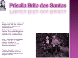 O idoso é aquela pessoa que tem tido a felicidade de viver uma longa vida produtiva, de ter adquirido uma grande experiência. Ele é uma ponte entre o passado e o presente, como o jovem é uma ponte entre o presente e o futuro. E é no presente que os dois se encontram. Velho é aquele que tem carregado o peso dos anos, que em vez de transmitir experiência às gerações vindouras, transmite pessimismo e desilusão. Para ele, não existe ponte entre o passado e o presente, existe um fosso que o separa do presente pelo apego ao passado.