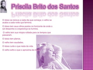 O idoso se renova a cada dia que começa; o velho se acaba a cada noite que termina. O idoso tem seus olhos postos no horizonte de onde o sol desponta e a esperança se ilumina. O velho tem sua miopia voltada para os tempos que passaram. O idoso tem planos. O velho tem saudades. O idoso curte o que resta da vida. O velho sofre o que o aproxima da morte. 