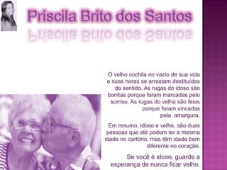O velho cochila no vazio de sua vida e suas horas se arrastam destituídas de sentido. As rugas do idoso são bonitas porque foram marcadas pelo sorriso. As rugas do velho são feias porque foram vincadas pela  amargura.Em resumo, idoso e velho, são duas pessoas que até podem ter a mesma idade no cartório, mas têm idade bem diferente no coração.Se você é idoso, guarde a esperança de nunca ficar velho.