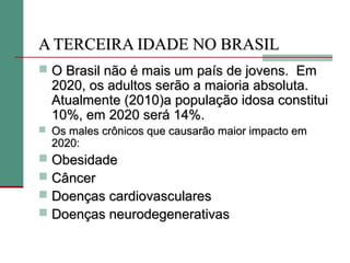A TERCEIRA IDADE NO BRASIL
 O Brasil não é mais um país de jovens. Em
    2020, os adultos serão a maioria absoluta.
    Atualmente (2010)a população idosa constitui
    10%, em 2020 será 14%.
 Os males crônicos que causarão maior impacto em
    2020:
   Obesidade
   Câncer
   Doenças cardiovasculares
   Doenças neurodegenerativas
 