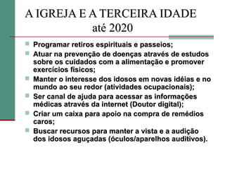 A IGREJA E A TERCEIRA IDADE
           até 2020
 Programar retiros espirituais e passeios;
 Atuar na prevenção de doenças através de estudos
    sobre os cuidados com a alimentação e promover
    exercícios físicos;
   Manter o interesse dos idosos em novas idéias e no
    mundo ao seu redor (atividades ocupacionais);
   Ser canal de ajuda para acessar as informações
    médicas através da internet (Doutor digital);
   Criar um caixa para apoio na compra de remédios
    caros;
   Buscar recursos para manter a vista e a audição
    dos idosos aguçadas (óculos/aparelhos auditivos).
 