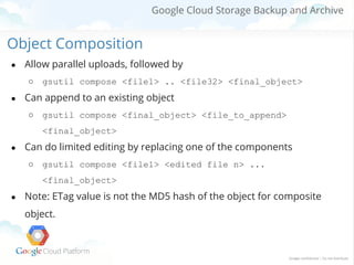 Google Cloud Storage Backup and Archive

Object Composition
●

Allow parallel uploads, followed by
○

●

gsutil compose <file1> .. <file32> <final_object>

Can append to an existing object
○

gsutil compose <final_object> <file_to_append>
<final_object>

●

Can do limited editing by replacing one of the components
○

gsutil compose <file1> <edited file n> ...
<final_object>

●

Note: ETag value is not the MD5 hash of the object for composite
object.

 