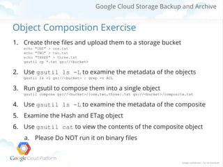 Google Cloud Storage Backup and Archive

Object Composition Exercise
1. Create three files and upload them to a storage bucket
echo "ONE" > one.txt
echo "TWO" > two.txt
echo "THREE" > three.txt
gsutil cp *.txt gs://<bucket>

2. Use gsutil ls -L to examine the metadata of the objects
gsutil ls -L gs://<bucket> | grep -v ACL

3. Run gsutil to compose them into a single object
gsutil compose gs://<bucket>/{one,two,three}.txt gs://<bucket>/composite.txt

4. Use gsutil ls -L to examine the metadata of the composite
5. Examine the Hash and ETag object
6. Use gsutil cat to view the contents of the composite object
a. Please Do NOT run it on binary files

 