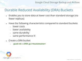 Google Cloud Storage Backup and Archive

Durable Reduced Availability (DRA) Buckets
●

●

●

Enables you to store data at lower cost than standard storage (via
fewer replicas)
Have the following characteristics compared to standard buckets:
○
lower costs
○
lower availability
○
same durability
○
same performance !!!
Create a DRA bucket
○

gsutil mb -c DRA gs://<bucketname>/

 