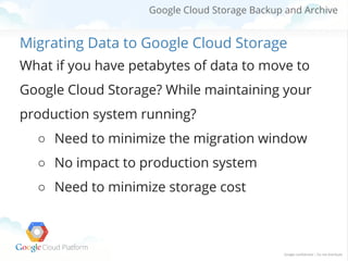 Google Cloud Storage Backup and Archive

Migrating Data to Google Cloud Storage
What if you have petabytes of data to move to
Google Cloud Storage? While maintaining your
production system running?
○ Need to minimize the migration window
○ No impact to production system
○ Need to minimize storage cost

 