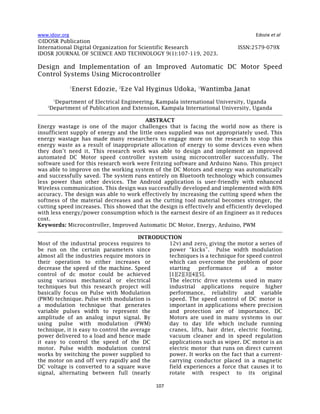 www.idosr.org Edozie et al
107
©IDOSR Publication
International Digital Organization for Scientific Research ISSN:2579-079X
IDOSR JOURNAL OF SCIENCE AND TECHNOLOGY 9(1):107-119, 2023.
Design and Implementation of an Improved Automatic DC Motor Speed
Control Systems Using Microcontroller
1
Enerst Edozie, 2
Eze Val Hyginus Udoka, 1
Wantimba Janat
1
Department of Electrical Engineering, Kampala international University, Uganda
2
Department of Publication and Extension, Kampala International University, Uganda
ABSTRACT
Energy wastage is one of the major challenges that is facing the world now as there is
insufficient supply of energy and the little ones supplied was not appropriately used. This
energy wastage has made many researchers to engage more on the research to stop this
energy waste as a result of inappropriate allocation of energy to some devices even when
they don’t need it. This research work was able to design and implement an improved
automated DC Motor speed controller system using microcontroller successfully. The
software used for this research work were Fritzing software and Arduino Nano. This project
was able to improve on the working system of the DC Motors and energy was automatically
and successfully saved. The system runs entirely on Bluetooth technology which consumes
less power than other devices. The Android application is user-friendly with enhanced
Wireless communication. This design was successfully developed and implemented with 80%
accuracy. The design was able to work effectively by increasing the cutting speed when the
softness of the material decreases and as the cutting tool material becomes stronger, the
cutting speed increases. This showed that the design is effectively and efficiently developed
with less energy/power consumption which is the earnest desire of an Engineer as it reduces
cost.
Keywords: Microcontroller, Improved Automatic DC Motor, Energy, Arduino, PWM
INTRODUCTION
Most of the industrial process requires to
be run on the certain parameters since
almost all the industries require motors in
their operation to either increases or
decrease the speed of the machine. Speed
control of dc motor could be achieved
using various mechanical or electrical
techniques but this research project will
basically focus on Pulse with Modulation
(PWM) technique. Pulse with modulation is
a modulation technique that generates
variable pulses width to represent the
amplitude of an analog input signal. By
using pulse with modulation (PWM)
technique, it is easy to control the average
power delivered to a load and hence made
it easy to control the speed of the DC
motor. Pulse width modulation control
works by switching the power supplied to
the motor on and off very rapidly and the
DC voltage is converted to a square wave
signal, alternating between full (nearly
12v) and zero, giving the motor a series of
power “kicks”. Pulse width modulation
techniques is a technique for speed control
which can overcome the problem of poor
starting performance of a motor
[1][2][3][4][5].
The electric drive systems used in many
industrial applications require higher
performance, reliability and variable
speed. The speed control of DC motor is
important in applications where precision
and protection are of importance. DC
Motors are used in many systems in our
day to day life which include running
cranes, lifts, hair drier, electric footing,
vacuum cleaner and in speed regulation
applications such as wiper. DC motor is an
electric motor that runs on direct current
power. It works on the fact that a current-
carrying conductor placed in a magnetic
field experiences a force that causes it to
rotate with respect to its original
 