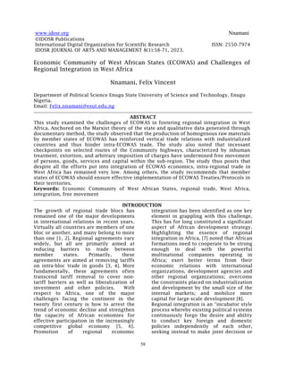 www.idosr.org Nnamani
58
©IDOSR Publications
International Digital Organization for Scientific Research ISSN: 2550-7974
IDOSR JOURNAL OF ARTS AND MANAGEMENT 8(1):58-71, 2023.
Economic Community of West African States (ECOWAS) and Challenges of
Regional Integration in West Africa
Nnamani, Felix Vincent
Department of Political Science Enugu State University of Science and Technology, Enugu
Nigeria.
Email: Felix.nnamani@esut.edu.ng
ABSTRACT
This study examined the challenges of ECOWAS in fostering regional integration in West
Africa. Anchored on the Marxist theory of the state and qualitative data generated through
documentary method, the study observed that the production of homogenous raw materials
by member states of ECOWAS has reinforced vertical trade relations with industrialized
countries and thus hinder intra-ECOWAS trade. The study also noted that incessant
checkpoints on selected routes of the Community highways, characterized by inhuman
treatment, extortion, and arbitrary imposition of charges have undermined free movement
of persons, goods, services and capital within the sub-region. The study thus posits that
despite all the efforts put into integration of ECOWAS economics, intra-regional trade in
West Africa has remained very low. Among others, the study recommends that member
states of ECOWAS should ensure effective implementation of ECOWAS Treaties/Protocols in
their territories.
Keywords: Economic Community of West African States, regional trade, West Africa,
integration, free movement
INTRODUCTION
The growth of regional trade blocs has
remained one of the major developments
in international relations in recent years.
Virtually all countries are members of one
bloc or another, and many belong to more
than one [1, 2]. Regional agreements vary
widely, but all are primarily aimed at
reducing barriers to trade between
member states. Primarily, these
agreements are aimed at removing tariffs
on intra-bloc trade in goods [3, 4]. More
fundamentally, these agreements often
transcend tariff removal to cover non-
tariff barriers as well as liberalization of
investment and other policies. With
respect to Africa, one of the major
challenges facing the continent in the
twenty first century is how to arrest the
trend of economic decline and strengthen
the capacity of African economies for
effective participation in the increasingly
competitive global economy [5, 6].
Promotion of regional economic
integration has been identified as one key
element in grappling with this challenge.
This has for long constituted a significant
aspect of African development strategy.
Highlighting the essence of regional
integration in Africa, [7] noted that African
formations need to cooperate to be strong
enough to deal with the powerful
multinational companies operating in
Africa; exert better terms from their
economic relations with international
organizations, development agencies and
other regional organizations; overcome
the constraints placed on industrialization
and development by the small size of the
internal markets; and mobilize more
capital for large-scale development [8].
Regional integration is an “incubator style
process whereby existing political systems
continuously forgo the desire and ability
to conduct key foreign and domestic
policies independently of each other,
seeking instead to make joint decision or
 