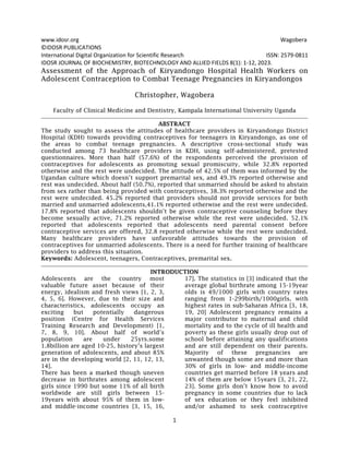 www.idosr.org Wagobera
1
©IDOSR PUBLICATIONS
International Digital Organization for Scientific Research ISSN: 2579-0811
IDOSR JOURNAL OF BIOCHEMISTRY, BIOTECHNOLOGY AND ALLIED FIELDS 8(1): 1-12, 2023.
Assessment of the Approach of Kiryandongo Hospital Health Workers on
Adolescent Contraception to Combat Teenage Pregnancies in Kiryandongos
Christopher, Wagobera
Faculty of Clinical Medicine and Dentistry, Kampala International University Uganda
ABSTRACT
The study sought to assess the attitudes of healthcare providers in Kiryandongo District
Hospital (KDH) towards providing contraceptives for teenagers in Kiryandongo, as one of
the areas to combat teenage pregnancies. A descriptive cross-sectional study was
conducted among 73 healthcare providers in KDH, using self-administered, pretested
questionnaires. More than half (57.6%) of the respondents perceived the provision of
contraceptives for adolescents as promoting sexual promiscuity, while 32.8% reported
otherwise and the rest were undecided. The attitude of 42.5% of them was informed by the
Ugandan culture which doesn’t support premarital sex, and 49.3% reported otherwise and
rest was undecided. About half (50.7%), reported that unmarried should be asked to abstain
from sex rather than being provided with contraceptives, 38.3% reported otherwise and the
rest were undecided. 45.2% reported that providers should not provide services for both
married and unmarried adolescents,41.1% reported otherwise and the rest were undecided.
17.8% reported that adolescents shouldn’t be given contraceptive counseling before they
become sexually active, 71.2% reported otherwise while the rest were undecided. 52.1%
reported that adolescents reported that adolescents need parental consent before
contraceptive services are offered, 32.8 reported otherwise while the rest were undecided.
Many healthcare providers have unfavorable attitudes towards the provision of
contraceptives for unmarried adolescents. There is a need for further training of healthcare
providers to address this situation.
Keywords: Adolescent, teenagers, Contraceptives, premarital sex.
INTRODUCTION
Adolescents are the country most
valuable future asset because of their
energy, idealism and fresh views [1, 2, 3,
4, 5, 6]. However, due to their size and
characteristics, adolescents occupy an
exciting but potentially dangerous
position (Centre for Health Services
Training Research and Development) [1,
7, 8, 9, 10]. About half of world’s
population are under 25yrs.some
1.8billion are aged 10-25, history’s largest
generation of adolescents, and about 85%
are in the developing world [2, 11, 12, 13,
14].
There has been a marked though uneven
decrease in birthrates among adolescent
girls since 1990 but some 11% of all birth
worldwide are still girls between 15-
19years with about 95% of them in low-
and middle-income countries [3, 15, 16,
17]. The statistics in [3] indicated that the
average global birthrate among 15-19year
olds is 49/1000 girls with country rates
ranging from 1-299birth/1000girls, with
highest rates in sub-Saharan Africa [3, 18,
19, 20] Adolescent pregnancy remains a
major contributor to maternal and child
mortality and to the cycle of ill health and
poverty as these girls usually drop out of
school before attaining any qualifications
and are still dependent on their parents.
Majority of these pregnancies are
unwanted though some are and more than
30% of girls in low- and middle-income
countries get married before 18 years and
14% of them are below 15years [3, 21, 22,
23]. Some girls don’t know how to avoid
pregnancy in some countries due to lack
of sex education or they feel inhibited
and/or ashamed to seek contraceptive
 