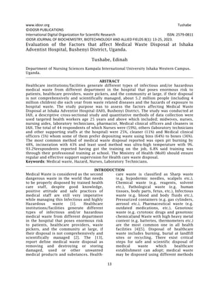 www.idosr.org Tushabe
13
©IDOSR PUBLICATIONS
International Digital Organization for Scientific Research ISSN: 2579-0811
IDOSR JOURNAL OF BIOCHEMISTRY, BIOTECHNOLOGY AND ALLIED FIELDS 8(1): 13-25, 2023.
Evaluation of the Factors that affect Medical Waste Disposal at Ishaka
Adventist Hospital, Bushenyi District, Uganda.
Tushabe, Edinah
Department of Nursing Sciences Kampala International University Ishaka Western Campus.
Uganda.
ABSTRACT
Healthcare institutions/facilities generate different types of infectious and/or hazardous
medical waste from different department in the hospital that poses enormous risk to
patients, healthcare providers, waste pickers, and the community at large, if their disposal
is not comprehensively and scientifically managed, about 5.2 million people (including 4
million children) die each year from waste related diseases and the hazards of exposure to
hospital waste. The study purpose was to assess the factors affecting Medical Waste
Disposal at Ishaka Adventist Hospital (IAH), Bushenyi District. The study was conducted at
IAH, a descriptive cross-sectional study and quantitative methods of data collection were
used targeted health workers age 25 years and above which included; midwives, nurses,
nursing aides, laboratory technicians, pharmacist, Medical clinical officers and cleaners in
IAH. The total of 44 respondents of which Nurses were (59%), others (laboratory technicians
and other supporting staffs at the hospital) were 25%, cleaner (11%) and Medical clinical
officers (5%) whom some of them prefer depositing waste using bins (64%) to boxes (36%).
The most common method of medical waste disposal reported was open pit burning by
48%, incineration with 43% and least used method was ultra-high temperature with 9%.
93.2%respondents reported having got the training on the job, 6.8% said training was
through their professional training at school. The Ministry of Health (MoH) should ensure
regular and effective support supervision for Health care waste disposal.
Keywords: Medical waste, Hazard, Nurses, Laboratory Technicians.
INTRODUCTION
Medical Waste is considered as the second
dangerous waste in the world that needs
to be properly disposed by trained health
care staff, despite good knowledge,
positive attitude and safe practices of
medical staff are still very imperative
while managing this Infectious and highly
Hazardous waste [1]. Healthcare
institutions/facilities generate different
types of infectious and/or hazardous
medical waste from different department
in the hospital that poses enormous risk
to patients, healthcare providers, waste
pickers, and the community at large, if
their disposal is not comprehensively and
scientifically managed [2]. The [13],
report define medical waste disposal as
removing and destroying or storing
damaged, used or other unwanted
medical products and substances. Health-
care waste is classified as Sharp waste
(e.g. hypodermic needles, scalpels etc.),
Chemical waste (e.g. reagents, solvent
etc.), Pathological waste (e.g. human
tissues, body parts, fetus, etc.), Infectious
waste (e.g. blood and body fluids etc.),
Pressurized containers (e.g. gas cylinders,
aerosol etc.), Pharmaceutical waste (e.g.
outdated medications, etc.), Genotoxic
waste (e.g. cytotoxic drugs and genotoxic
chemical)and Waste with high heavy metal
content (e.g. batteries, thermometers etc.)
are the most common one in all health
facilities [4][5]. Disposal of healthcare
waste includes burning, burial at landfill
sites or recycling. There exist critical
steps for safe and scientific disposal of
medical waste which healthcare
establishment can adopt; medical waste
may be disposed using different methods
 