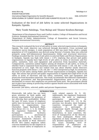 www.idosr.org Nalubega et al
60
©IDOSR PUBLICATIONS
International Digital Organization for Scientific Research ISSN: 2579-0757
IDOSR JOURNAL OF CURRENT ISSUES IN ARTS AND HUMANITIES 9(1):60-73, 2023.
Evaluation of the level of Job Safety in some selected Organizations in
Kampala, Uganda.
1
Mary Tunde Nalubega, 2
Tom Mulegi and 1
Eleanor Kirahora Barongo
1
Department of Development Peace and Conflict studies, College of Humanities and Social
Sciences, Kampala International University.
2
Department of Public Administration, College of Humanities and Social Sciences,
Kampala International University.
ABSTRACT
This research evaluated the level of job safety in some selected organizations in Kampala,
Uganda. The study objective was achieved through descriptive, Cross sectional and
correlative survey designs. A study population of 484 was used, from which a sample
population of 219 respondents was derived using Slovene’s Formula. Data was collected
primarily using Self-Administered Questionnaires (SAQs) and structured Interviews.
Findings revealed that the level of job safety in selected Public and Private Organizations
in Kampala, Uganda was high with (mean = 2.97); implying that private and public
organizations in Uganda have high levels of job safety in terms of electronic and fire
safety, sanitation, tools and equipment and protection from hazardous materials.
Comparatively, sanitation ranked highest among all elements of job safety, in terms of
whether food is separated from hazardous materials with (mean = 3.46, std. dev =.720)
interpreted as very· high. The last ranked item was about whether smoke detectors
function properly with (mean = 2.44, std. dev = 1.062) interpreted as high. In conclusion,
the level of job safety among Public and Private organizations in Kampala, Uganda was
high. This means that private and public organizations in Uganda have high levels of job
safety in terms of electronic and fire safety, sanitation, tools and equipment and
protection from hazardous materials. This study recommends that different stakeholders
including government and Non-governmental Organizations need to put in place
mechanisms to ensure that employees are protected from work. The government should
put in place laws aiming at protecting workers against health issues associated with work
related Hazards.
Keywords: Job Safety, selected, public and private Organizations.
INTRODUCTION
Historically, Job safety has not been
given attention by both public and
private organizations for purposes of
not affecting their profitability. Within
the past 30 years, issues of employee
safety have increased due to increased
disasters in organizations (e.g.,
Chernobyl, Upper Big-Branch Mine,
Davis-Besse etc.) [1, 2, 3, 4]. Globally,
the regulatory framework in the
European countries facilitates
participatory psychosocial
interventions [5, 6, 7]. Further, the
European Framework Directive on
Safety and Health at Work (Directive
89/391 EEC) makes employee safety
concerns mandatory for the employer in
order to ensure safety of employees in
work related aspects [8, 9, 10].
Additionally, the regulatory framework
enhances the need to implement
participative approaches in
occupational health [11, 12]. In the
previous two decades, most European
countries recognized the right of
employees to participate in
occupational health through the EU
Framework Directive 1989/391.
Nonetheless, in most countries, the
level of transposition of the Directive
has been inadequate. Worse still,
legislation of many member countries
lack detailed regulatory expression of
key issues including: level of
responsibility of employers on
occupational safety; coverage and
 