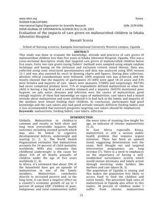 www.idosr.org Scovia
11
©IDOSR PUBLICATIONS
International Digital Organization for Scientific Research ISSN: 2579-0781
IDOSR JOURNAL OF EXPERIMENTAL SCIENCES 9(1) 11-29, 2023.
Evaluation of the impacts of care givers on malnourished children in Ishaka
Adventist Hospital
Nassali Scovia
School of Nursing sciences, Kampala International University Western campus, Uganda
ABSTRACT
This study was done to evaluate the knowledge, attitude and practices of care givers of
malnourished children less than five years in Ishaka Adventist Hospital, Uganda. This was a
cross-sectional descriptive study that targeted care givers of malnourished children below
five years. Forty two care givers (using fishers’ method) were sampled using simple random
technique and basing on the inclusion and exclusion criteria stated therein. Data was
collected using semi structured questionnaires and data was analyzed using SPSS version
22.1 and was also assisted by excel in drawing charts and figures. During data collection,
absolute ethical considerations were followed. 100% response rate was achieved, and the
results showed that the majority of participants 20 (48%) were aged 18-24 years and 83%
were females and majority of care takers were peasants 37(88%) and surprisingly 30(74%)
had never completed primary level. 71% of respondents defined malnutrition as when the
child is having a big head and a swollen stomach and a majority 26(62%) mentioned poor
hygiene, un safe water, diseases and infection were the causes of malnutrition, good
enough majority of them had knowledge on signs of malnutrition, care takers had a mixed
attitude about malnutrition and some attributed it to bad lack in the family and majority of
the mothers were breast feeding their children. In conclusion, participants had good
knowledge and the care takers also had good attitude towards different feeding habits and
it was recommended that outreach programs targeting care takers should be emphasized.
Keywords: malnutrition, feeding habits, care takers, infection
INTRODUCTION
Globally, Malnutrition in children is
common and results in both short and
long term irreversible negative health
outcomes including stunted growth which
may also be linked to cognitive
developmental deficits, underweight and
wasting [1; 2; 3]. The World Health
Organization estimates that malnutrition
accounts for 54 percent of child mortality
worldwide, WHO also estimates that
childhood underweight is the cause for
about 35% of all deaths annually of
children under the age of five years
worldwide [1, 4].
In Africa, it’s estimated that about 20% of
the household have got an episode of
malnutrition in one of the family
members. Malnutrition contributes
directly to increased poverty and, in the
long term, it can have a negative effect on
a country’s economic growth of up to 3
percent of annual GDP. Children in poor,
indigenous, and rural communities suffer
the worst rates of stunting (low height for
age, an indicator of chronic malnutrition)
[5, 6].
In East Africa especially Kenya,
malnutrition is still a serious public
health problem that requires urgent
attention. There has been an upward
trend, suggesting deterioration over the
years. Well thought out and targeted
intervention programmes are long
overdue [7]. There is a need to emphasize
on the importance of having a well-
established surveillance system which
would ensure necessary and timely action
through involving stake holders like
mothers and care takers [8, 3].
The population of Uganda is raising and
this makes the population less likely to
access food to feed the children and
entire family. The persistent high rates of
malnutrition in Uganda also attest to this
reality: 38 percent of children under 5
suffer from chronic malnutrition
 